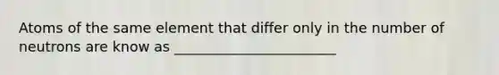 Atoms of the same element that differ only in the number of neutrons are know as _______________________