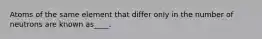 Atoms of the same element that differ only in the number of neutrons are known as____.