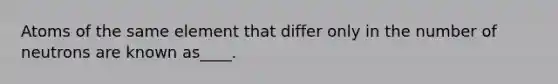 Atoms of the same element that differ only in the number of neutrons are known as____.