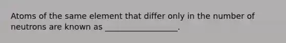 Atoms of the same element that differ only in the number of neutrons are known as __________________.