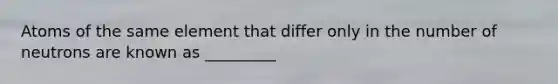 Atoms of the same element that differ only in the number of neutrons are known as _________