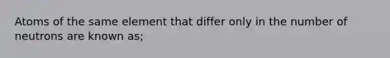 Atoms of the same element that differ only in the number of neutrons are known as;