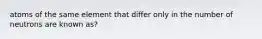 atoms of the same element that differ only in the number of neutrons are known as?