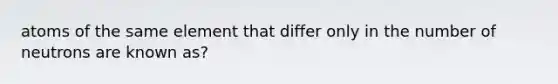 atoms of the same element that differ only in the number of neutrons are known as?