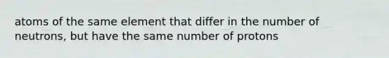 atoms of the same element that differ in the number of neutrons, but have the same number of protons