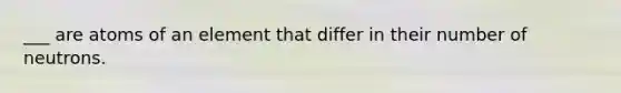 ___ are atoms of an element that differ in their number of neutrons.