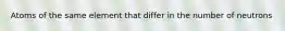 Atoms of the same element that differ in the number of neutrons