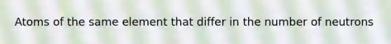 Atoms of the same element that differ in the number of neutrons