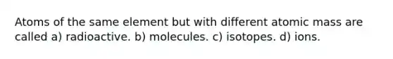 Atoms of the same element but with different atomic mass are called a) radioactive. b) molecules. c) isotopes. d) ions.