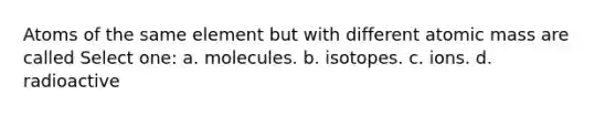 Atoms of the same element but with different atomic mass are called Select one: a. molecules. b. isotopes. c. ions. d. radioactive