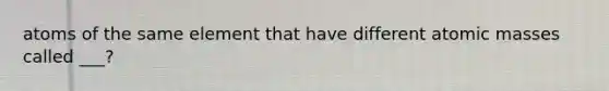 atoms of the same element that have different atomic masses called ___?
