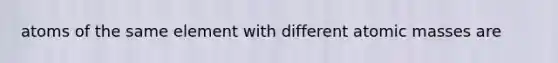 atoms of the same element with different atomic masses are