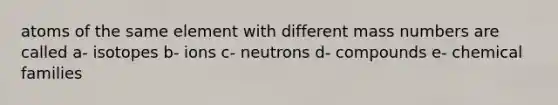 atoms of the same element with different mass numbers are called a- isotopes b- ions c- neutrons d- compounds e- chemical families