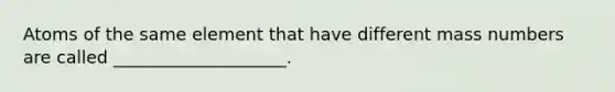 Atoms of the same element that have different mass numbers are called ____________________.