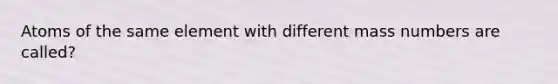 Atoms of the same element with different mass numbers are called?