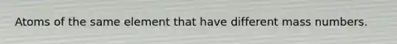 Atoms of the same element that have different mass numbers.