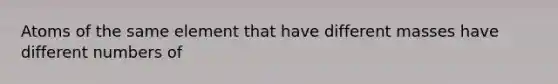 Atoms of the same element that have different masses have different numbers of