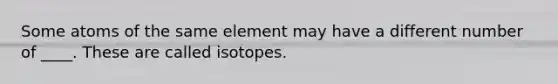 Some atoms of the same element may have a different number of ____. These are called isotopes.