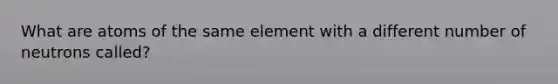 What are atoms of the same element with a different number of neutrons called?