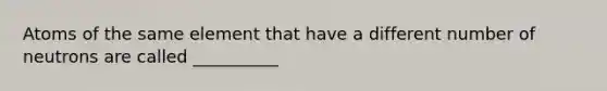 Atoms of the same element that have a different number of neutrons are called __________