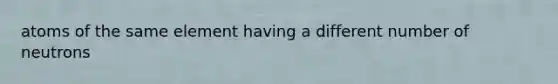 atoms of the same element having a different number of neutrons