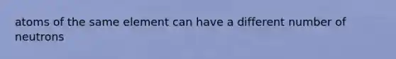 atoms of the same element can have a different number of neutrons