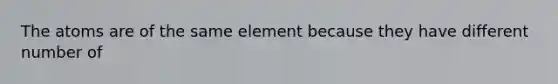 The atoms are of the same element because they have different number of