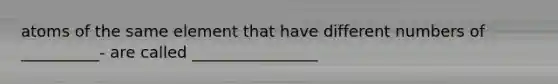 atoms of the same element that have different numbers of __________- are called ________________