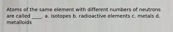 Atoms of the same element with different numbers of neutrons are called ____. a. isotopes b. radioactive elements c. metals d. metalloids