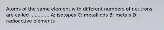 Atoms of the same element with different numbers of neutrons are called ............. A: isotopes C: metalliods B: metals D: radioactive elements