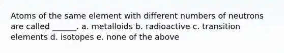 Atoms of the same element with different numbers of neutrons are called ______. a. metalloids b. radioactive c. transition elements d. isotopes e. none of the above