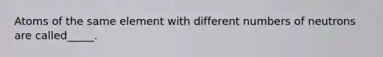 Atoms of the same element with different numbers of neutrons are called_____.