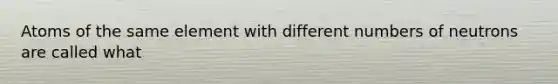 Atoms of the same element with different numbers of neutrons are called what