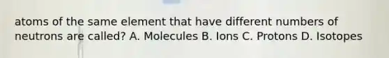 atoms of the same element that have different numbers of neutrons are called? A. Molecules B. Ions C. Protons D. Isotopes