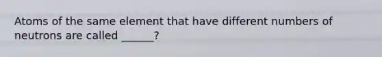 Atoms of the same element that have different numbers of neutrons are called ______?