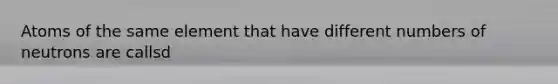 Atoms of the same element that have different numbers of neutrons are callsd