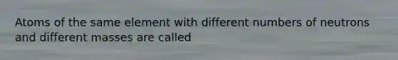 Atoms of the same element with different numbers of neutrons and different masses are called