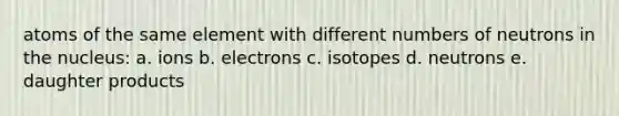 atoms of the same element with different numbers of neutrons in the nucleus: a. ions b. electrons c. isotopes d. neutrons e. daughter products