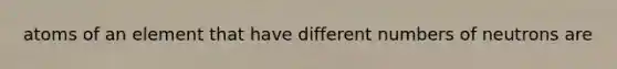 atoms of an element that have different numbers of neutrons are