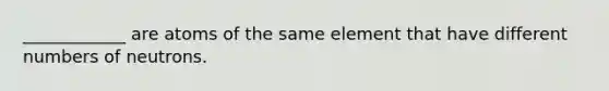 ____________ are atoms of the same element that have different numbers of neutrons.