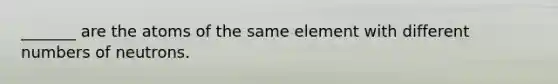 _______ are the atoms of the same element with different numbers of neutrons.