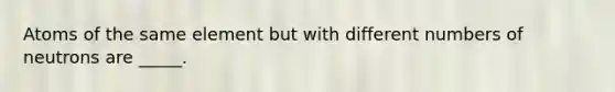 Atoms of the same element but with different numbers of neutrons are _____.