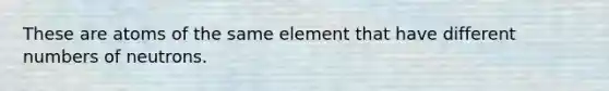 These are atoms of the same element that have different numbers of neutrons.