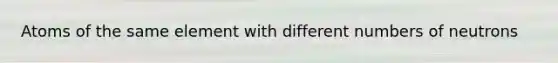 Atoms of the same element with different numbers of neutrons