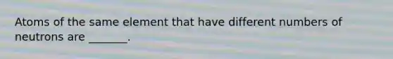Atoms of the same element that have different numbers of neutrons are _______.