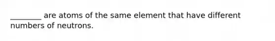 ________ are atoms of the same element that have different numbers of neutrons.