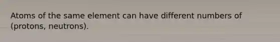 Atoms of the same element can have different numbers of (protons, neutrons).