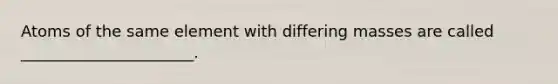 Atoms of the same element with differing masses are called ______________________.