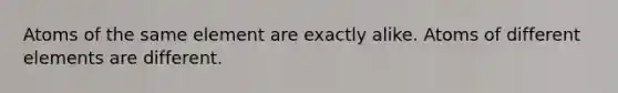 Atoms of the same element are exactly alike. Atoms of different elements are different.