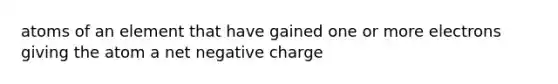 atoms of an element that have gained one or more electrons giving the atom a net negative charge